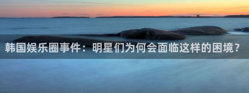 南宫门徒娱乐官网版：韩国娱乐圈事件：明星们为何会面临这样的困境？